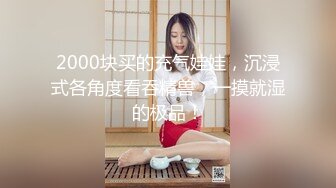 2000块买的充气娃娃，沉浸式各角度看吞精兽，一摸就湿的极品！