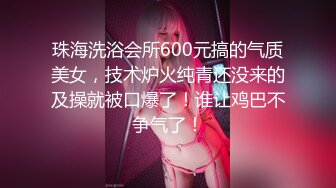 珠海洗浴会所600元搞的气质美女，技术炉火纯青还没来的及操就被口爆了！谁让鸡巴不争气了！