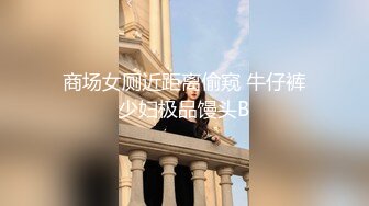 商场女厕近距离偷窥 牛仔裤少妇极品馒头B