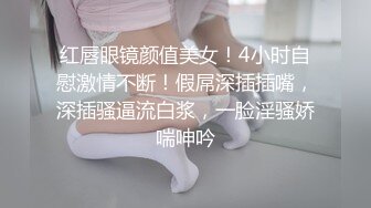 红唇眼镜颜值美女！4小时自慰激情不断！假屌深插插嘴，深插骚逼流白浆，一脸淫骚娇喘呻吟