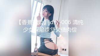 【香蕉视频】jdsy-006 清纯少女深陷裸贷欠债肉偿