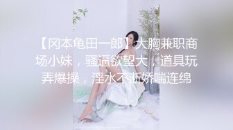 【冈本龟田一郎】大胸兼职商场小妹，骚逼欲望大，道具玩弄爆操，淫水不断娇喘连绵