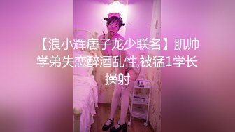 【浪小辉痞子龙少联名】肌帅学弟失恋醉酒乱性,被猛1学长操射