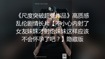 《尺度突破超强作品》高质感乱伦剧情长片【不小心内射了女友妹妹才射给妹妹这样应该不会怀孕了吧？】隐藏版