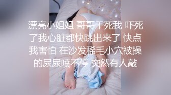 漂亮小姐姐 哥哥干死我 吓死了我心脏都快跳出来了 快点我害怕 在沙发稀毛小穴被操的尿尿喷不停 突然有人敲