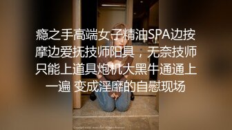 瘾之手高端女子精油SPA边按摩边爱抚技师阳具，无奈技师只能上道具炮机大黑牛通通上一遍 变成淫靡的自慰现场