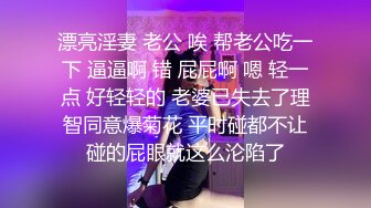 漂亮淫妻 老公 唉 帮老公吃一下 逼逼啊 错 屁屁啊 嗯 轻一点 好轻轻的 老婆已失去了理智同意爆菊花 平时碰都不让碰的屁眼就这么沦陷了