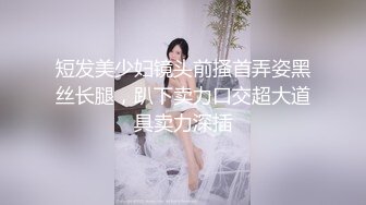 短发美少妇镜头前搔首弄姿黑丝长腿，趴下卖力口交超大道具卖力深插