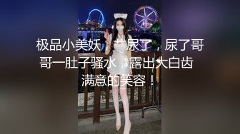 极品小美妖，艹尿了，尿了哥哥一肚子骚水，露出大白齿  满意的笑容！