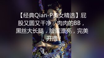 【经典Qian-P美女精选】屁股又圆又干净，肉肉的BB，黑丝大长腿，脸蛋漂亮，完美，开撸！