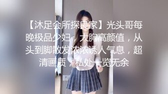 【沐足会所探良家】光头哥每晚极品少妇，大胸高颜值，从头到脚散发浓浓诱人气息，超清画质，私处一览无余