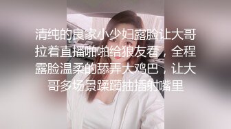 清纯的良家小少妇露脸让大哥拉着直播啪啪给狼友看，全程露脸温柔的舔弄大鸡巴，让大哥多场景蹂躏抽插射嘴里