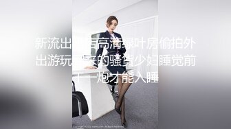 新流出酒店高清绿叶房偷拍外出游玩回来的骚货少妇睡觉前干一炮才能入睡