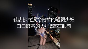 鞋店抄底没穿内裤的短裙少妇白白嫩嫩的大肥B就在眼前