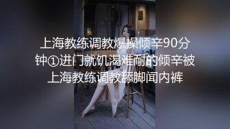 上海教练调教爆操倾辛90分钟①进门就饥渴难耐的倾辛被上海教练调教舔脚闻内裤