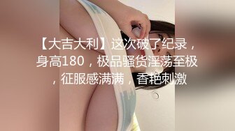 【大吉大利】这次破了纪录，身高180，极品骚货淫荡至极，征服感满满，香艳刺激