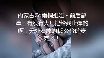 内蒙古Cd雨桐姐姐 - 前后都痒，有没有大几把给我止痒的啊，无处安放的19公分的麦克风！