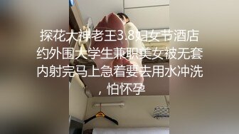 探花大神老王3.8妇女节酒店约外围大学生兼职美女被无套内射完马上急着要去用水冲洗，怕怀孕