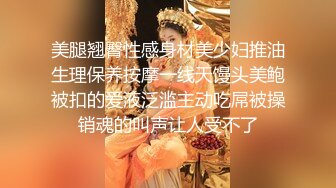 美腿翘臀性感身材美少妇推油生理保养按摩一线天馒头美鲍被扣的爱液泛滥主动吃屌被操销魂的叫声让人受不了