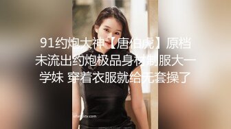 91约炮大神【唐伯虎】原档未流出约炮极品身材制服大一学妹 穿着衣服就给无套操了