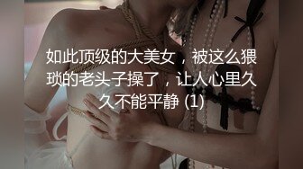 如此顶级的大美女，被这么猥琐的老头子操了，让人心里久久不能平静 (1)