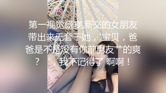 第一视觉盛宴,新交的女朋友带出来无套干她，'宝贝，爸爸是不是没有你前男友艹的爽？‘，我不记得了 啊啊！