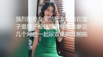 强烈推荐女王范把女孩锁在笼子里脖子栓住舔脚做毒龙拳交几个鸡巴一起尿双插疯狂啪啪