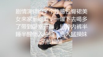 剧情演绎约了个性感包臀裙美女来家里喝酒，一罐下去喝多了带到卧室开操，扒掉内裤半睡半醒侧入抽插，后入猛操妹子被操醒