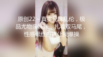 原创22～真实兄妹乱伦，极品尤物亲妹妹，扎着双马尾，性感黑丝白袜让我爆操