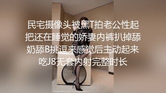 民宅摄像头被黑T拍老公性起把还在睡觉的娇妻内裤扒掉舔奶舔B挑逗来感觉后主动起来吃J8无套内射完整时长