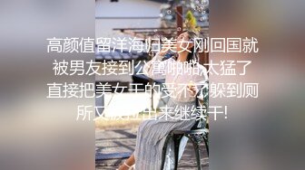 高颜值留洋海归美女刚回国就被男友接到公寓啪啪,太猛了直接把美女干的受不了躲到厕所又被拉出来继续干!