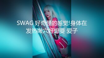 SWAG 好奇怪的感觉!身体在发热嫩穴好想要 爱子