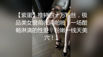 【紫蛋】推特四十万粉丝，极品美女窗前夜间啪啪，一场酣畅淋漓的性爱，粉嫩一线天美穴！1