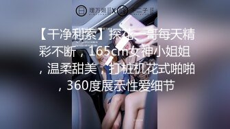 【干净利索】探花一哥每天精彩不断，165cm女神小姐姐，温柔甜美，打桩机花式啪啪，360度展示性爱细节