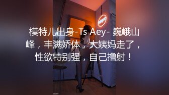 模特儿出身-Ts Aey- 巍峨山峰，丰满娇体，大姨妈走了，性欲特别强，自己撸射！