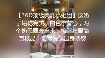 【36D顶级美乳小姐姐】这奶子堪称完美，白色小背心，两个奶子要奔出来，撩下衣服简直极品，浴室洗澡湿身诱惑