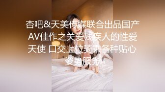 杏吧&天美传媒联合出品国产AV佳作之关爱残疾人的性爱天使 口交上位骑乘各种贴心姿势服务