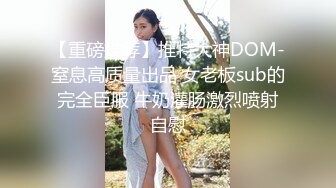 【重磅推荐】推特大神DOM-窒息高质量出品 女老板sub的完全臣服 牛奶灌肠激烈喷射自慰