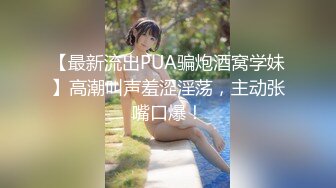 【最新流出PUA骗炮酒窝学妹】高潮叫声羞涩淫荡，主动张嘴口爆！