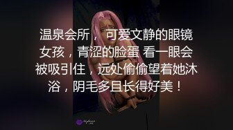 温泉会所， 可爱文静的眼镜女孩，青涩的脸蛋 看一眼会被吸引住，远处偷偷望着她沐浴，阴毛多且长得好美！