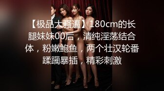 【极品大骚逼】180cm的长腿妹妹00后，清纯淫荡结合体，粉嫩鲍鱼，两个壮汉轮番蹂躏暴插，精彩刺激