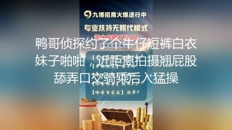 鸭哥侦探约了个牛仔短裤白衣妹子啪啪，近距离拍摄翘屁股舔弄口交骑乘后入猛操