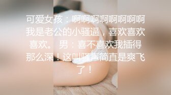 可爱女孩：啊啊啊啊啊啊啊啊我是老公的小骚逼，喜欢喜欢喜欢。 男：喜不喜欢我插得那么深！这叫骚声简直是爽飞了！