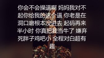 你会不会操逼啊 妈妈我对不起你给我的这个逼 你老是在洞口磨根本没进去 起码再来半小时 你真把我当牛了 嫌弃死胖子鸡吧小 全程对白超有趣