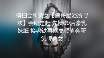 横扫会所美女【伟哥足浴所寻欢】会所走起 先操00后豪乳妹纸 换老铁再操高颜值会所头牌美女