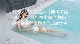 专操女神探花达人【神秘探花李八八】风行操主播 约操极品身材黑丝丰臀美乳越南女主播小芳