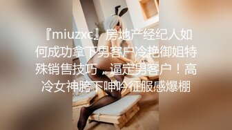 『miuzxc』房地产经纪人如何成功拿下男客户冷艳御姐特殊销售技巧，逼定男客户！高冷女神胯下呻吟征服感爆棚