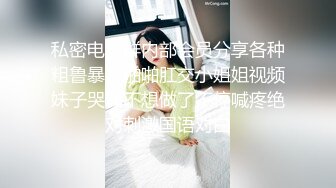 私密电报群内部会员分享各种粗鲁暴力啪啪肛交小姐姐视频妹子哭叫不想做了不停喊疼绝对刺激国语对白