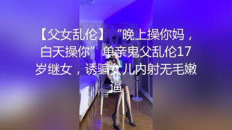 【父女乱伦】“晚上操你妈，白天操你”单亲鬼父乱伦17岁继女，诱骗女儿内射无毛嫩逼